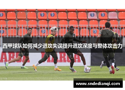 西甲球队如何减少进攻失误提升进攻深度与整体攻击力